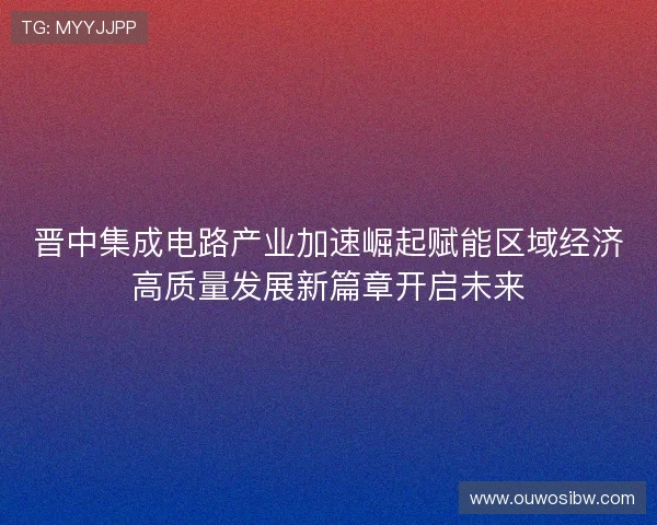 晋中集成电路产业加速崛起赋能区域经济高质量发展新篇章开启未来 晋中集成电路产业加速崛起赋能区域经济高质量发展新篇章开启未来